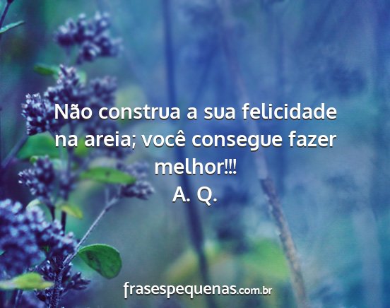 A. Q. - Não construa a sua felicidade na areia; você...