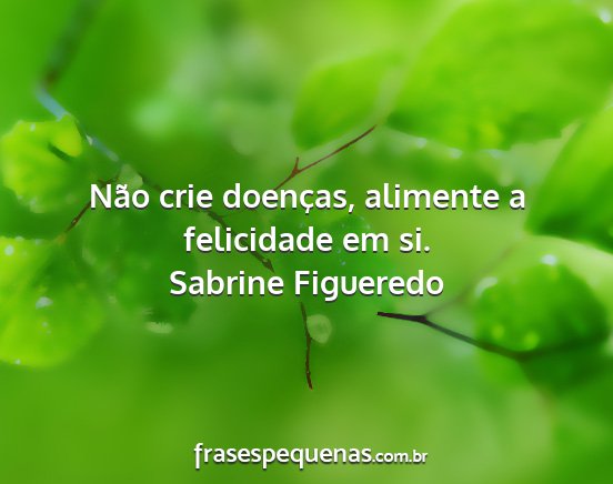 Sabrine Figueredo - Não crie doenças, alimente a felicidade em si....