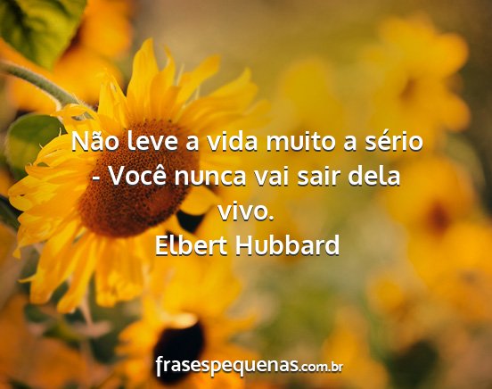 Elbert Hubbard - Não leve a vida muito a sério - Você nunca vai...