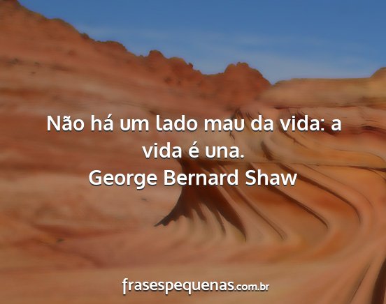 George Bernard Shaw - Não há um lado mau da vida: a vida é una....