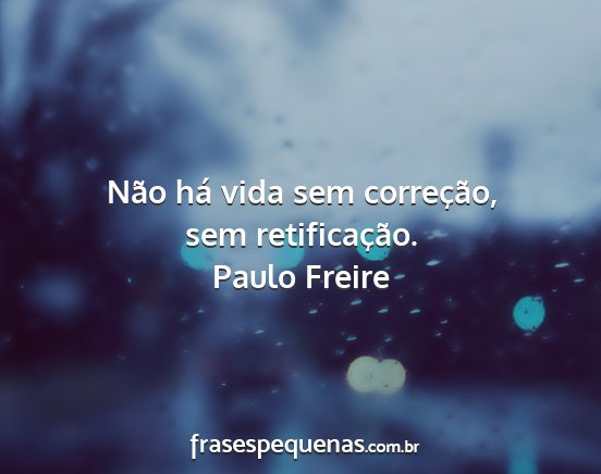 Paulo Freire - Não há vida sem correção, sem retificação....