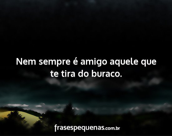 Nem sempre é amigo aquele que te tira do buraco....