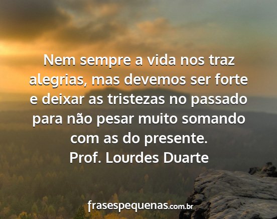 Prof. Lourdes Duarte - Nem sempre a vida nos traz alegrias, mas devemos...