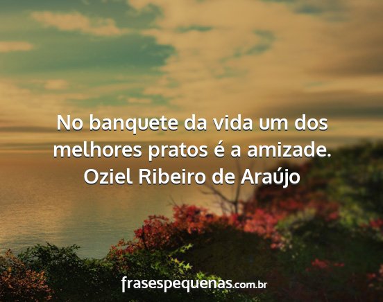 Oziel Ribeiro de Araújo - No banquete da vida um dos melhores pratos é a...