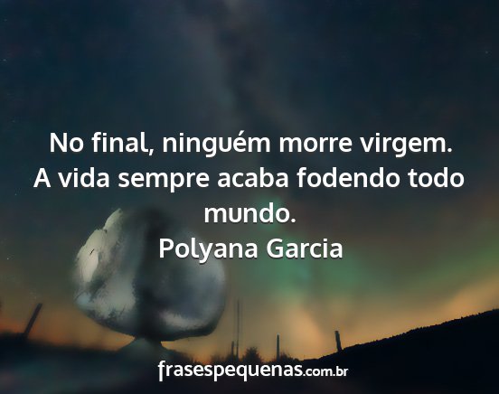 Polyana Garcia - No final, ninguém morre virgem. A vida sempre...