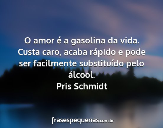 Pris Schmidt - O amor é a gasolina da vida. Custa caro, acaba...
