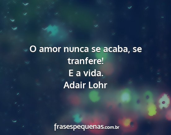 Adair Lohr - O amor nunca se acaba, se tranfere! E a vida....
