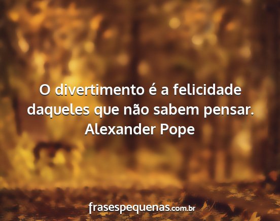 Alexander Pope - O divertimento é a felicidade daqueles que não...