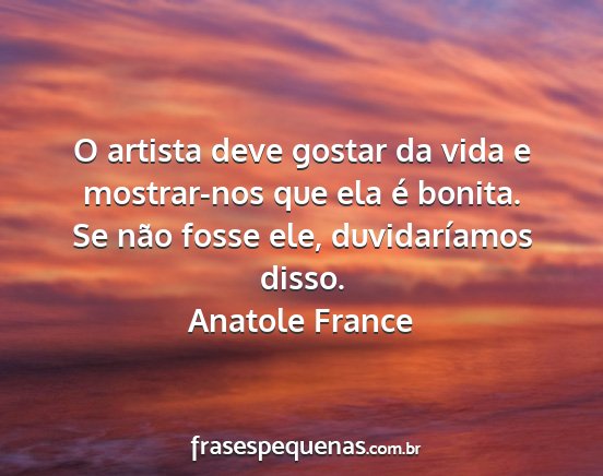 Anatole France - O artista deve gostar da vida e mostrar-nos que...