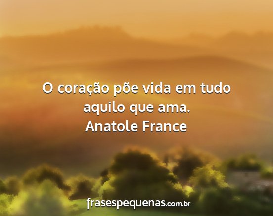 Anatole France - O coração põe vida em tudo aquilo que ama....