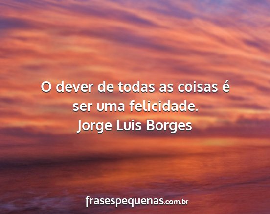 Jorge Luis Borges - O dever de todas as coisas é ser uma felicidade....