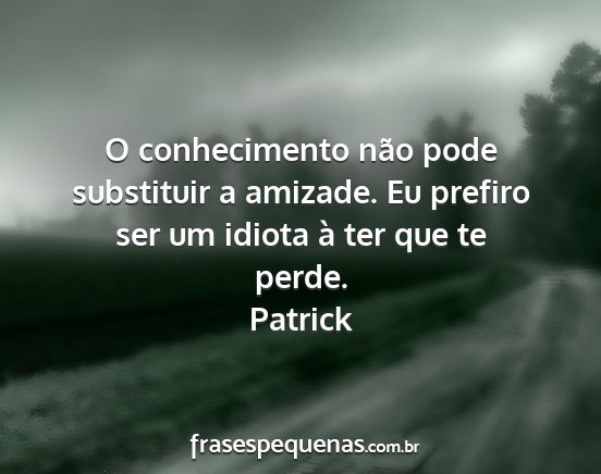 Patrick - O conhecimento não pode substituir a amizade. Eu...