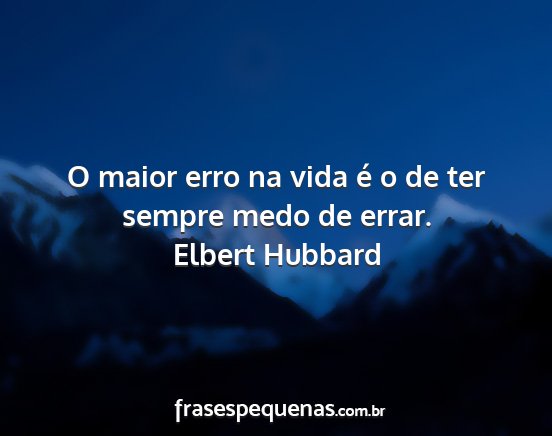 Elbert Hubbard - O maior erro na vida é o de ter sempre medo de...