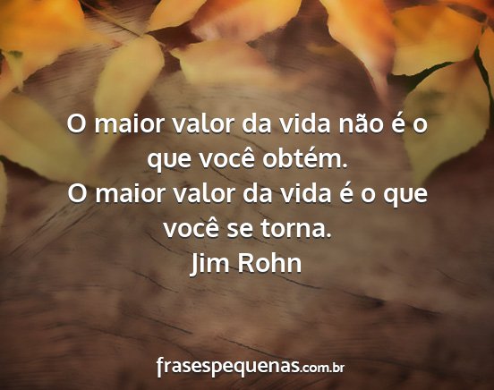 Jim Rohn - O maior valor da vida não é o que você obtém....