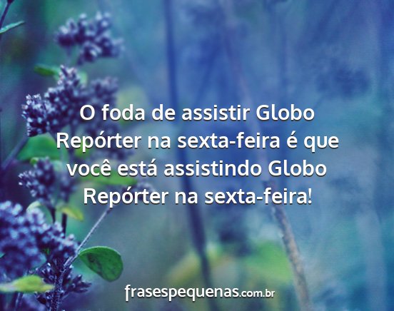 O foda de assistir Globo Repórter na sexta-feira...