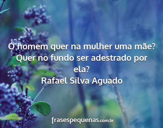 Rafael Silva Aguado - O homem quer na mulher uma mãe? Quer no fundo...