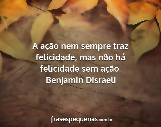 Benjamin Disraeli - A ação nem sempre traz felicidade, mas não há...