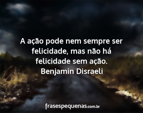 Benjamin Disraeli - A ação pode nem sempre ser felicidade, mas não...