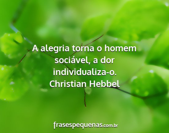 Christian Hebbel - A alegria torna o homem sociável, a dor...