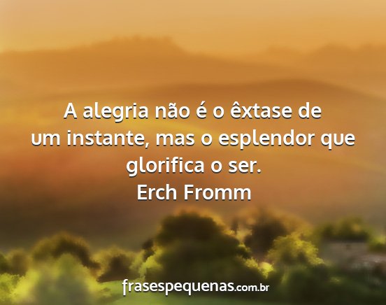 Erch Fromm - A alegria não é o êxtase de um instante, mas o...