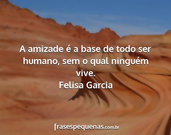 Felisa Garcia - A amizade é a base de todo ser humano, sem o...