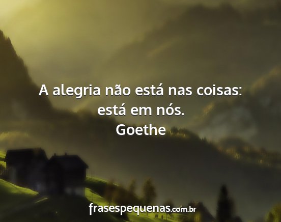 Goethe - A alegria não está nas coisas: está em nós....