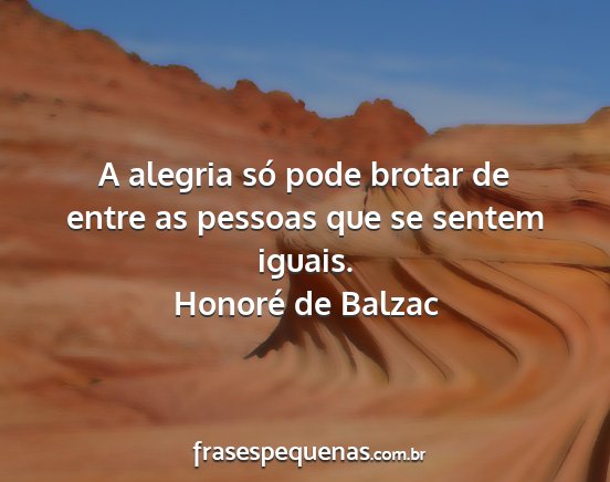 Honoré de Balzac - A alegria só pode brotar de entre as pessoas que...