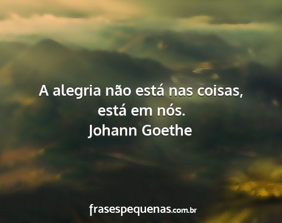 Johann Goethe - A alegria não está nas coisas, está em nós....