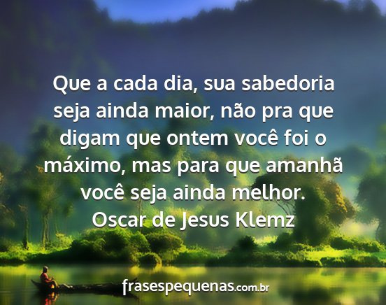 Oscar de Jesus Klemz - Que a cada dia, sua sabedoria seja ainda maior,...