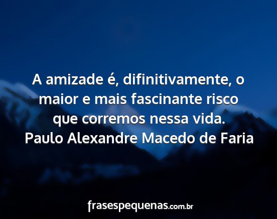 Paulo Alexandre Macedo de Faria - A amizade é, difinitivamente, o maior e mais...