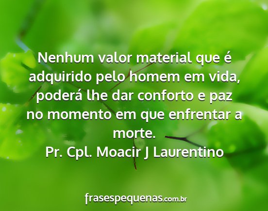 Pr. Cpl. Moacir J Laurentino - Nenhum valor material que é adquirido pelo homem...