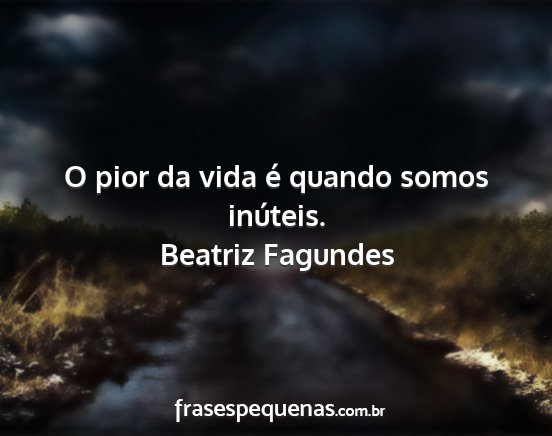Beatriz Fagundes - O pior da vida é quando somos inúteis....