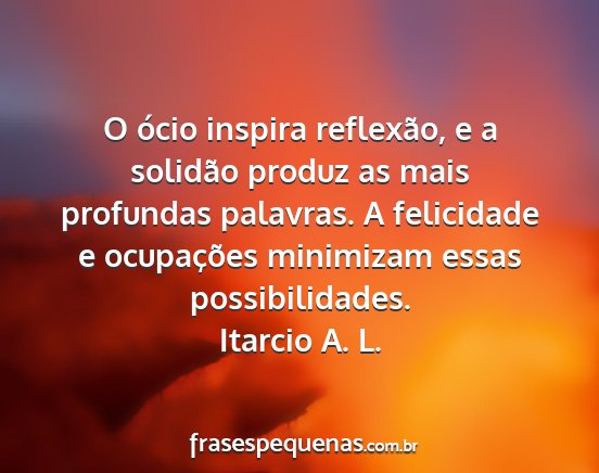 Itarcio A. L. - O ócio inspira reflexão, e a solidão produz as...