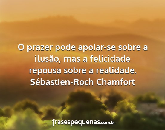 Sébastien-Roch Chamfort - O prazer pode apoiar-se sobre a ilusão, mas a...