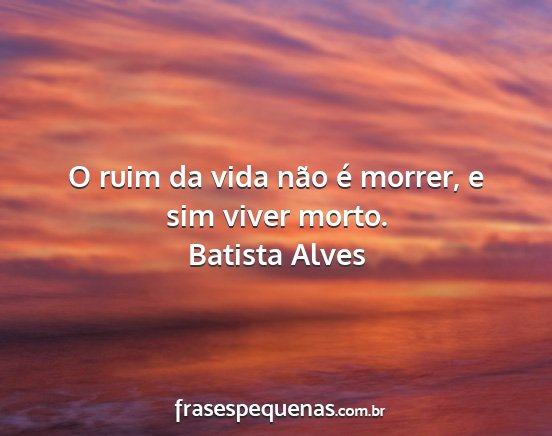 Batista Alves - O ruim da vida não é morrer, e sim viver morto....
