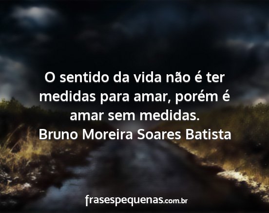 Bruno Moreira Soares Batista - O sentido da vida não é ter medidas para amar,...