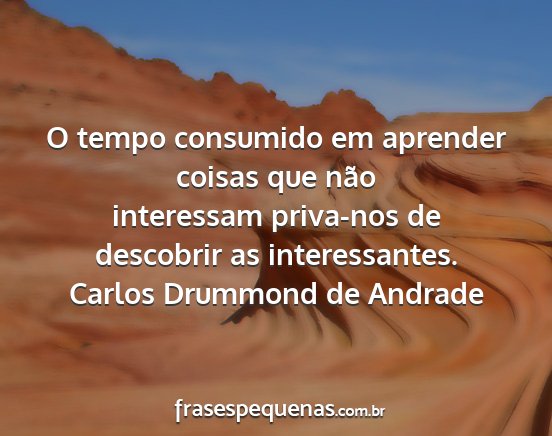 Carlos Drummond de Andrade - O tempo consumido em aprender coisas que não...