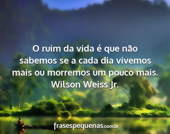 Wilson Weiss Jr. - O ruim da vida é que não sabemos se a cada dia...
