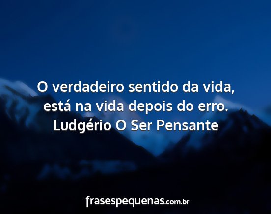 Ludgério O Ser Pensante - O verdadeiro sentido da vida, está na vida...