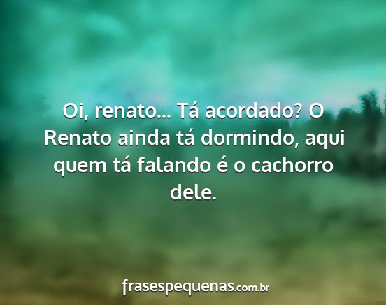 Oi, renato... Tá acordado? O Renato ainda tá...