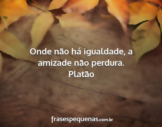 Platão - Onde não há igualdade, a amizade não perdura....