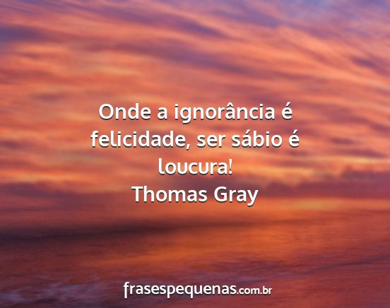 Thomas Gray - Onde a ignorância é felicidade, ser sábio é...