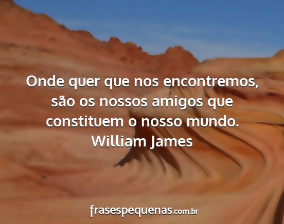 William James - Onde quer que nos encontremos, são os nossos...