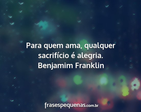 Benjamim Franklin - Para quem ama, qualquer sacrifício é alegria....