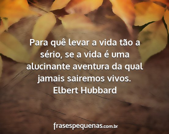 Elbert Hubbard - Para quê levar a vida tão a sério, se a vida...