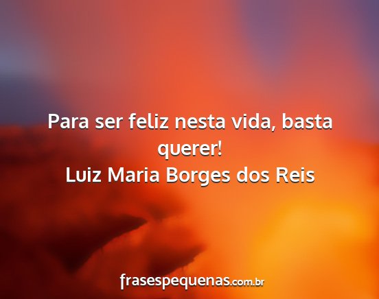 Luiz Maria Borges dos Reis - Para ser feliz nesta vida, basta querer!...