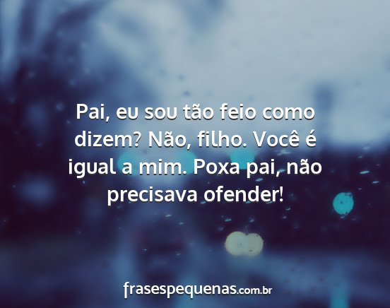 Pai, eu sou tão feio como dizem? Não, filho....