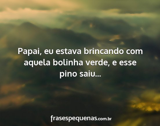 Papai, eu estava brincando com aquela bolinha...