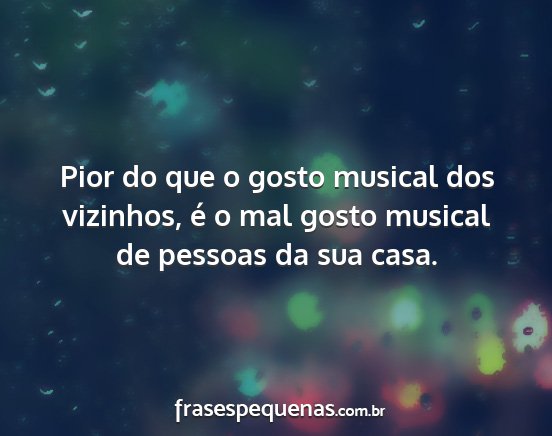 Pior do que o gosto musical dos vizinhos, é o...