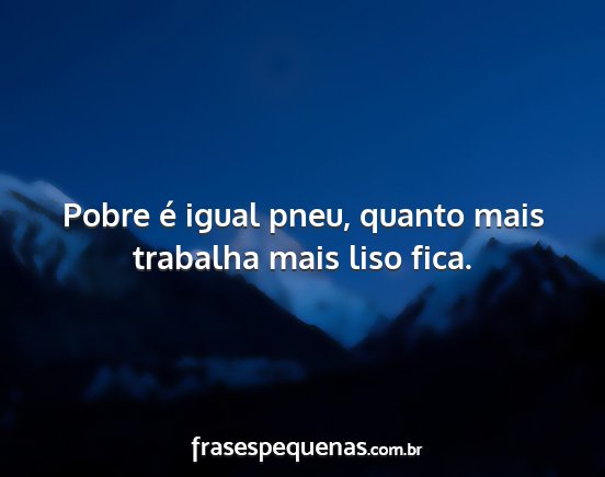 Pobre é igual pneu, quanto mais trabalha mais...